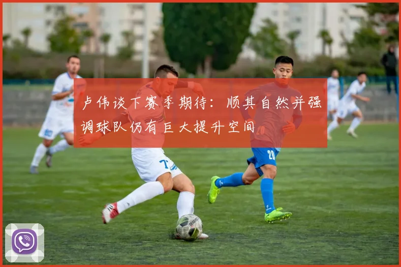 卢伟谈下赛季期待：顺其自然并强调球队仍有巨大提升空间