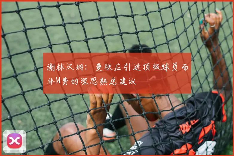 谢林汉姆：曼联应引进顶级球员而非M费的深思熟虑建议