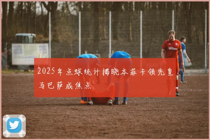2025年点球统计揭晓本菲卡领先皇马巴萨成焦点