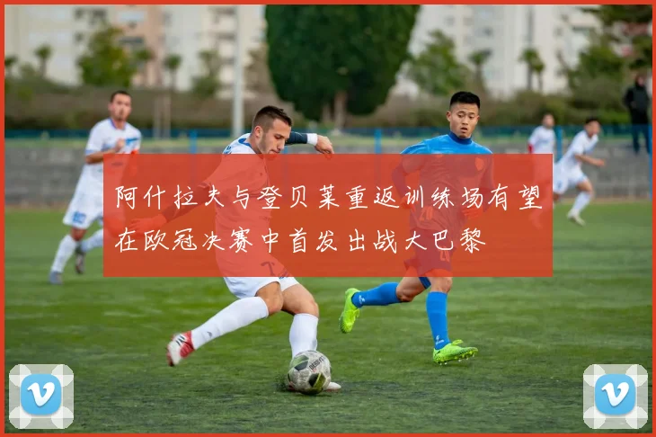 阿什拉夫与登贝莱重返训练场有望在欧冠决赛中首发出战大巴黎