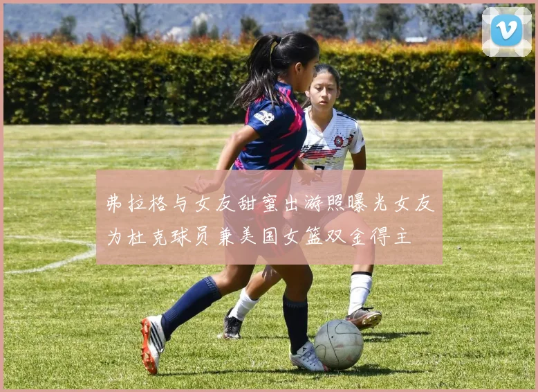 弗拉格与女友甜蜜出游照曝光女友为杜克球员兼美国女篮双金得主