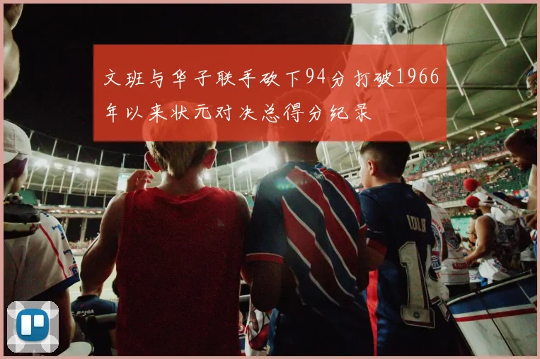 文班与华子联手砍下94分打破1966年以来状元对决总得分纪录