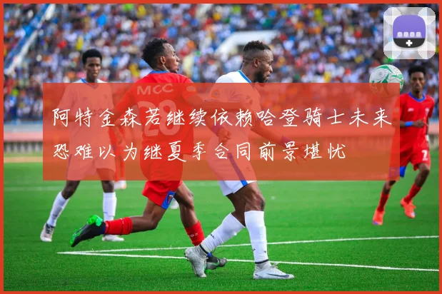 阿特金森若继续依赖哈登骑士未来恐难以为继夏季合同前景堪忧