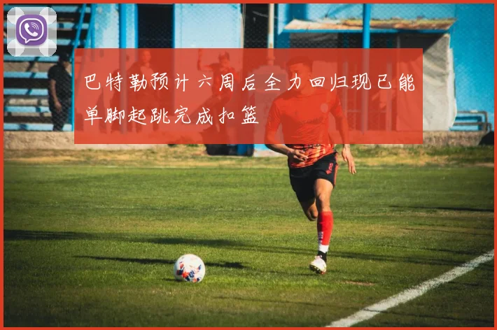 巴特勒预计六周后全力回归现已能单脚起跳完成扣篮