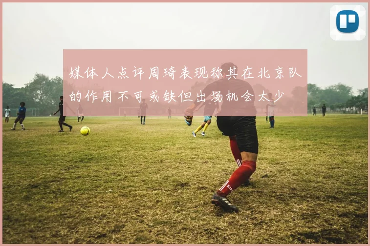 媒体人点评周琦表现称其在北京队的作用不可或缺但出场机会太少