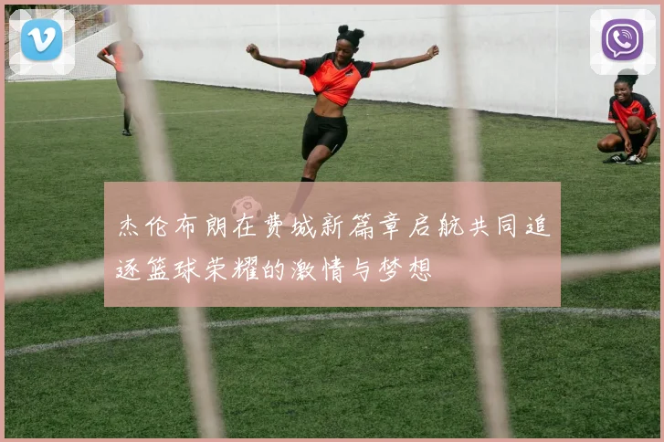 杰伦布朗在费城新篇章启航共同追逐篮球荣耀的激情与梦想