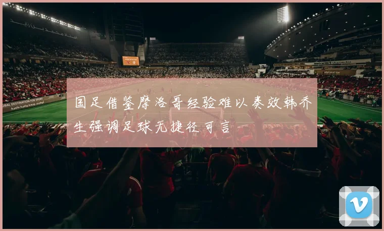 国足借鉴摩洛哥经验难以奏效韩乔生强调足球无捷径可言