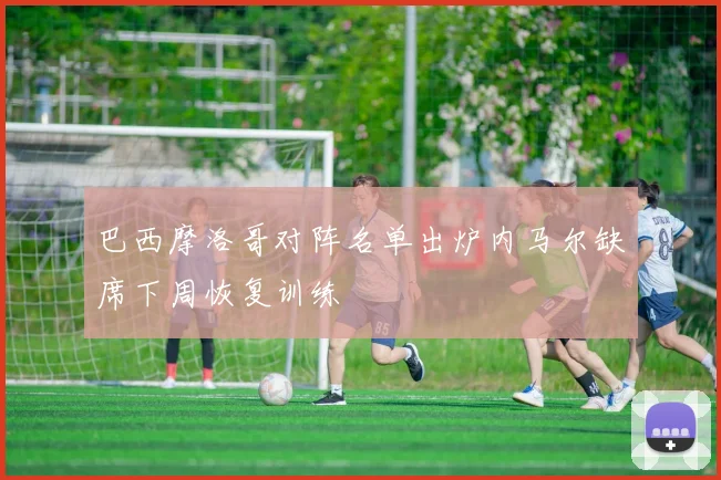 巴西摩洛哥对阵名单出炉内马尔缺席下周恢复训练