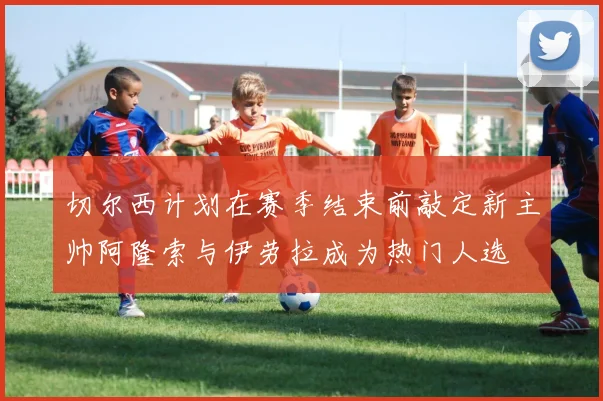 切尔西计划在赛季结束前敲定新主帅阿隆索与伊劳拉成为热门人选