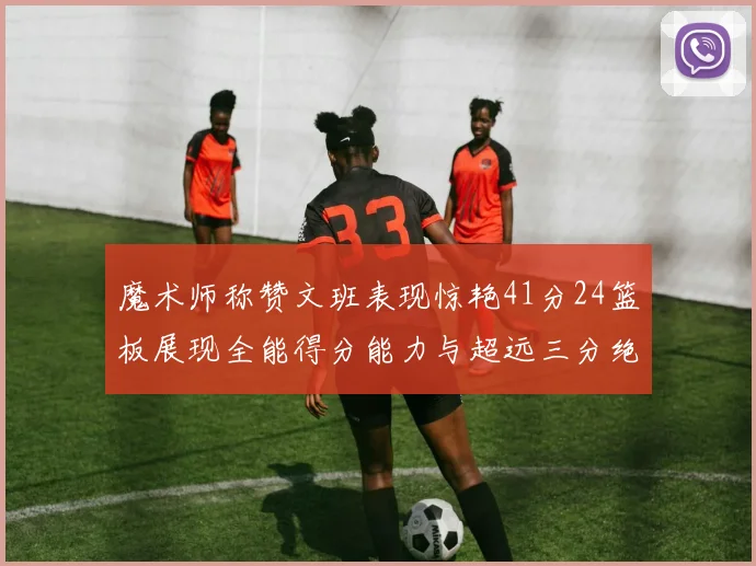魔术师称赞文班表现惊艳41分24篮板展现全能得分能力与超远三分绝技